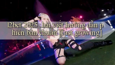 12bet 2025 bài viết hướng dẫn phiên bản chuẩn [fast growing]