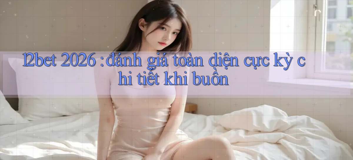 12bet 2026 đánh giá toàn diện cực kỳ chi tiết khi buồn