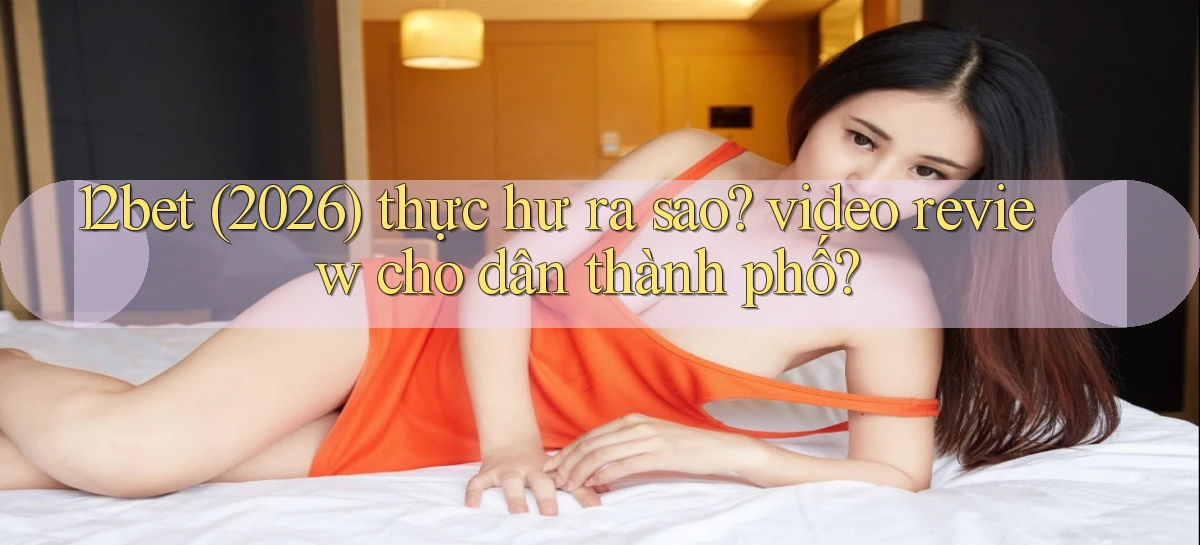12bet (2026) thực hư ra sao video review cho dân thành phố