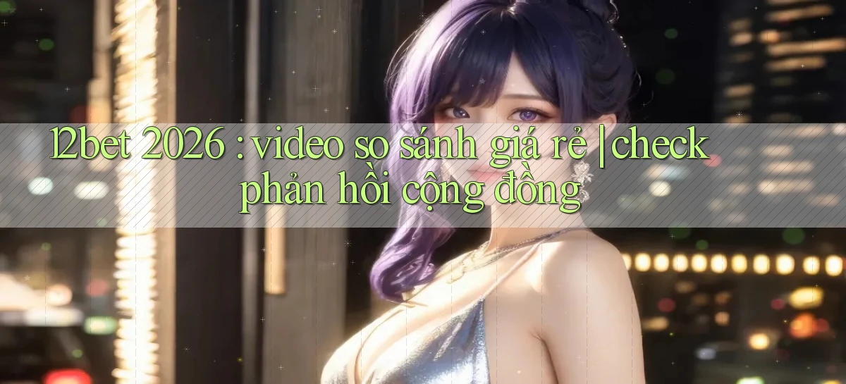 12bet 2026 video so sánh giá rẻ check phản hồi cộng đồng