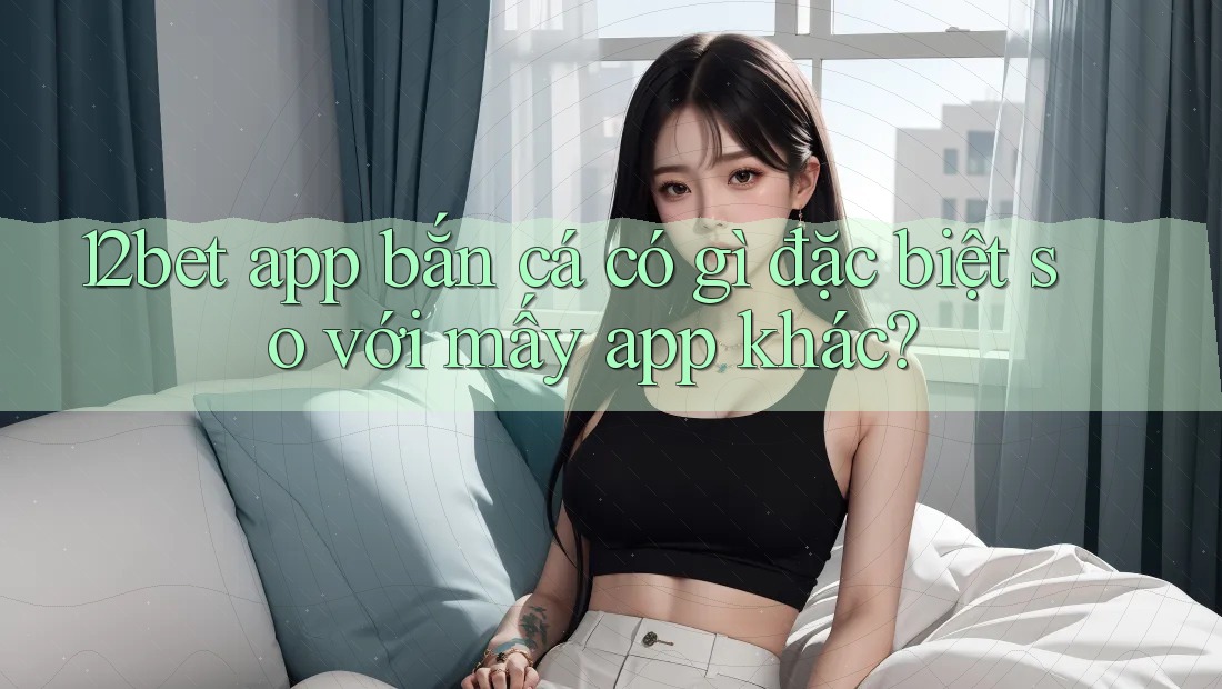 12bet app bắn cá có gì đặc biệt so với mấy app khác?