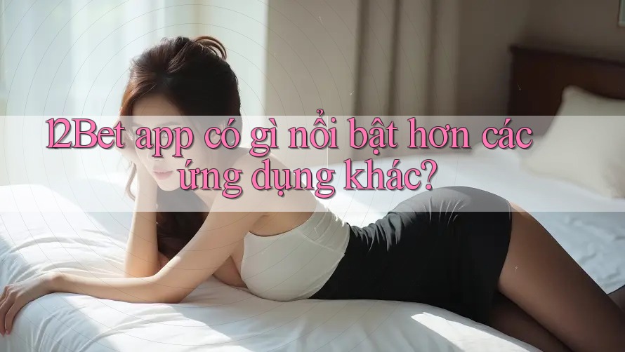 12Bet app có gì nổi bật hơn các ứng dụng khác? 12Bet app có gì nổi bật hơn các ứng dụng khác?