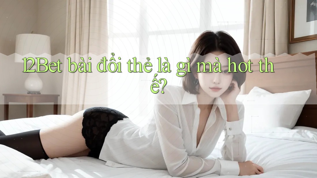 12Bet bài đổi thẻ là gì mà hot thế? 12Bet bài đổi thẻ là gì mà hot thế?