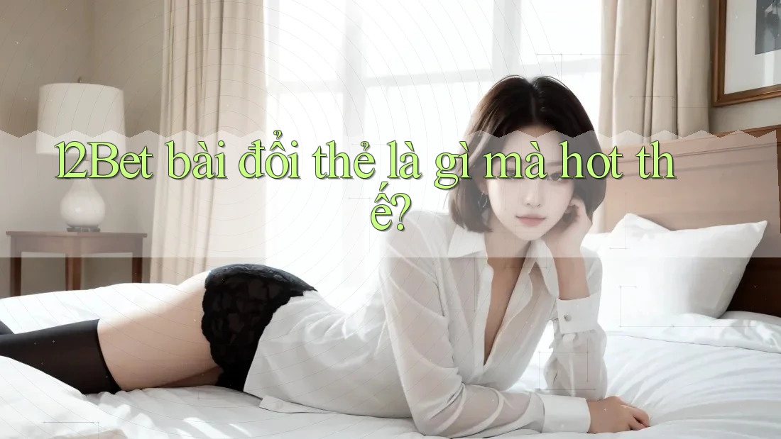 12Bet bài đổi thẻ là gì mà hot thế? 12Bet bài đổi thẻ là gì mà hot thế?
