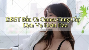 12bet  bắn cá games cung cấp dịch vụ hoàn hảo