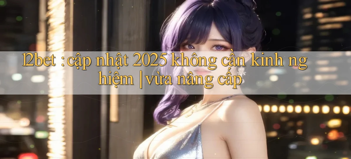 12bet cập nhật 2025 không cần kinh nghiệm vừa nâng cấp