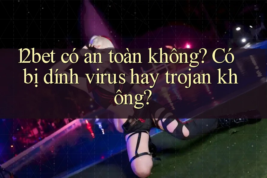 12bet có an toàn không? Có bị dính virus hay trojan không? 12bet có an toàn không? Có bị dính virus hay trojan không?