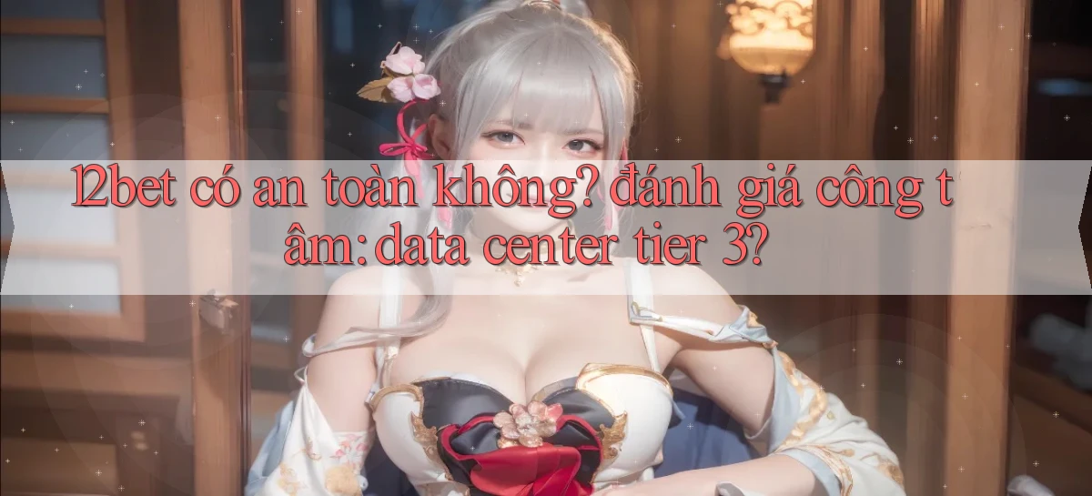 12bet có an toàn không đánh giá công tâm data center tier 3