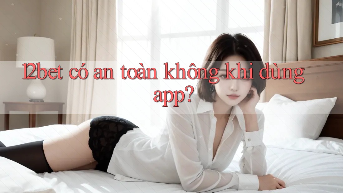 12bet có an toàn không khi dùng app?