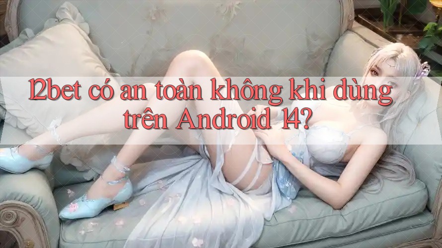 12bet có an toàn không khi dùng trên Android 14? 12bet có an toàn không khi dùng trên Android 14?