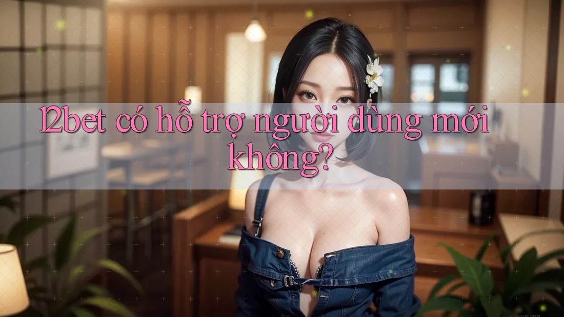 12bet có hỗ trợ người dùng mới không? 12bet có hỗ trợ người dùng mới không?
