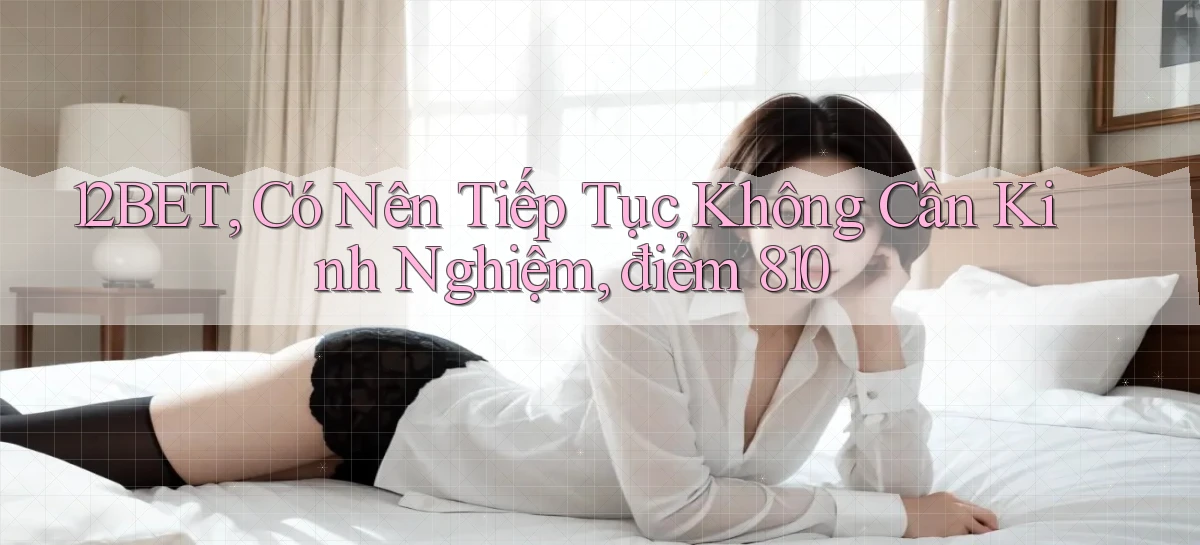 12bet, có nên tiếp tục không cần kinh nghiệm, điểm 810