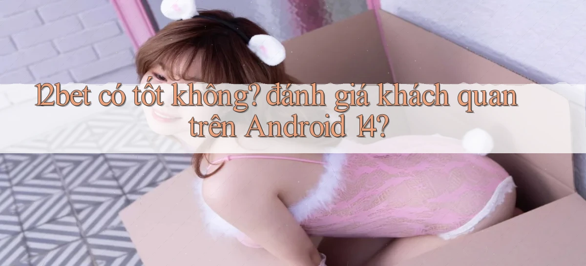 12bet có tốt không đánh giá khách quan trên Android 14