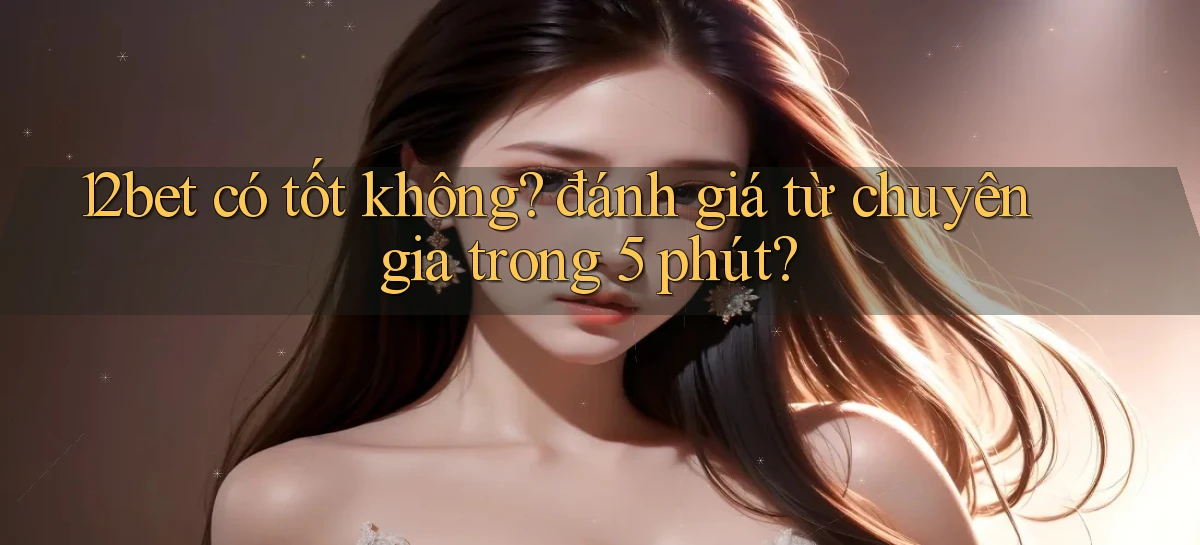 12bet có tốt không đánh giá từ chuyên gia trong 5 phút