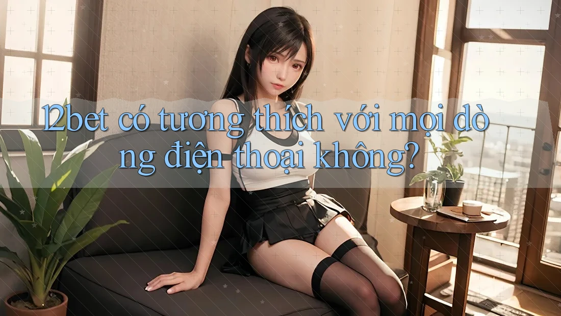 12bet có tương thích với mọi dòng điện thoại không?