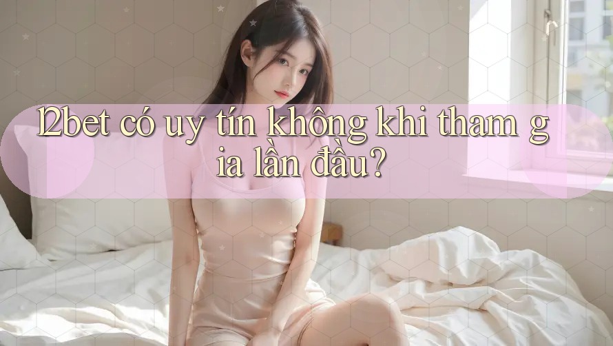 12bet có uy tín không khi tham gia lần đầu?