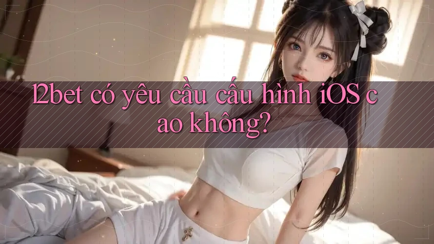 12bet có yêu cầu cấu hình iOS cao không?