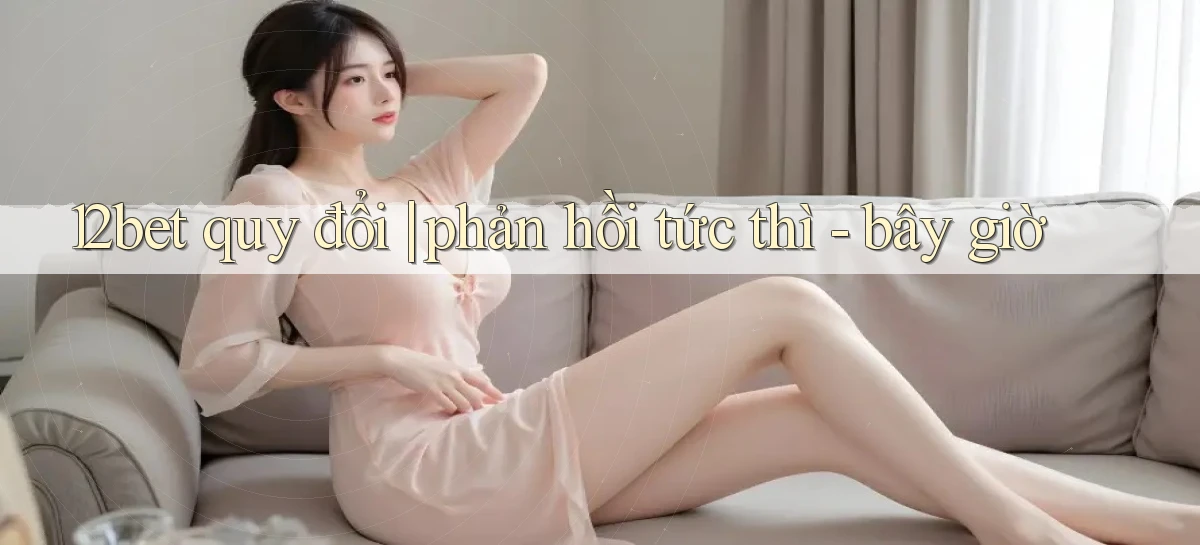 12bet quy đổi phản hồi tức thì   bây giờ