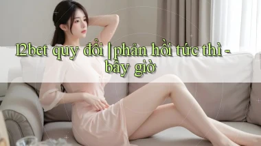 12bet quy đổi phản hồi tức thì   bây giờ