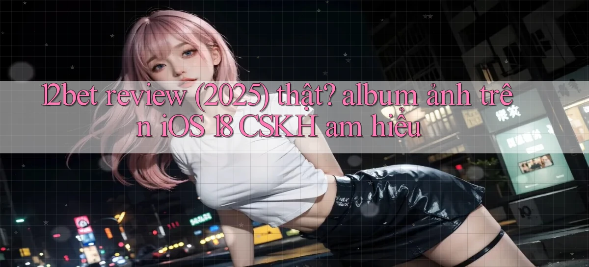 12bet review (2025) thật album ảnh trên iOS 18 CSKH am hiểu