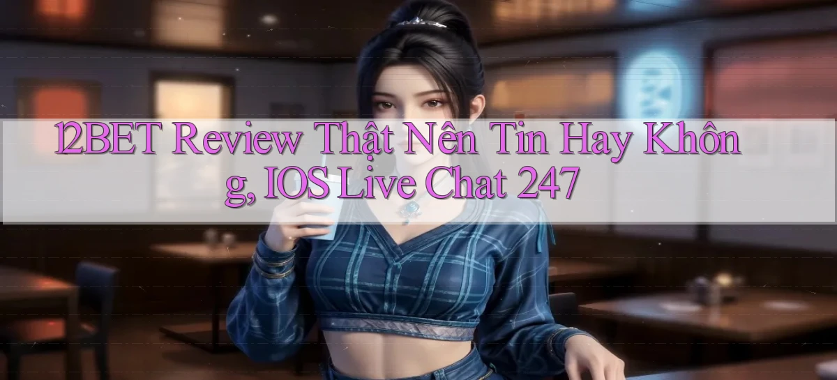 12bet review thật nên tin hay không, iOS live chat 247