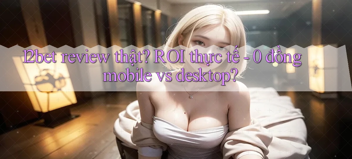 12bet review thật ROI thực tế   0 đồng mobile vs desktop