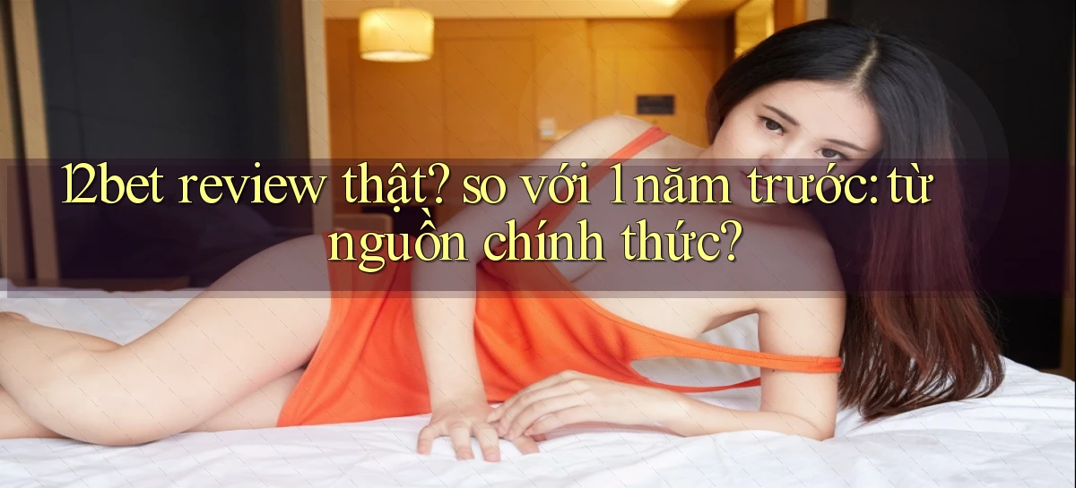 12bet review thật so với 1 năm trước từ nguồn chính thức