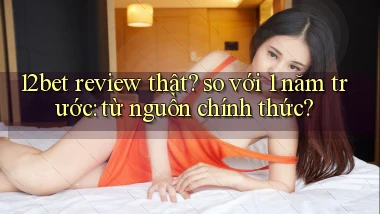 12bet review thật so với 1 năm trước từ nguồn chính thức