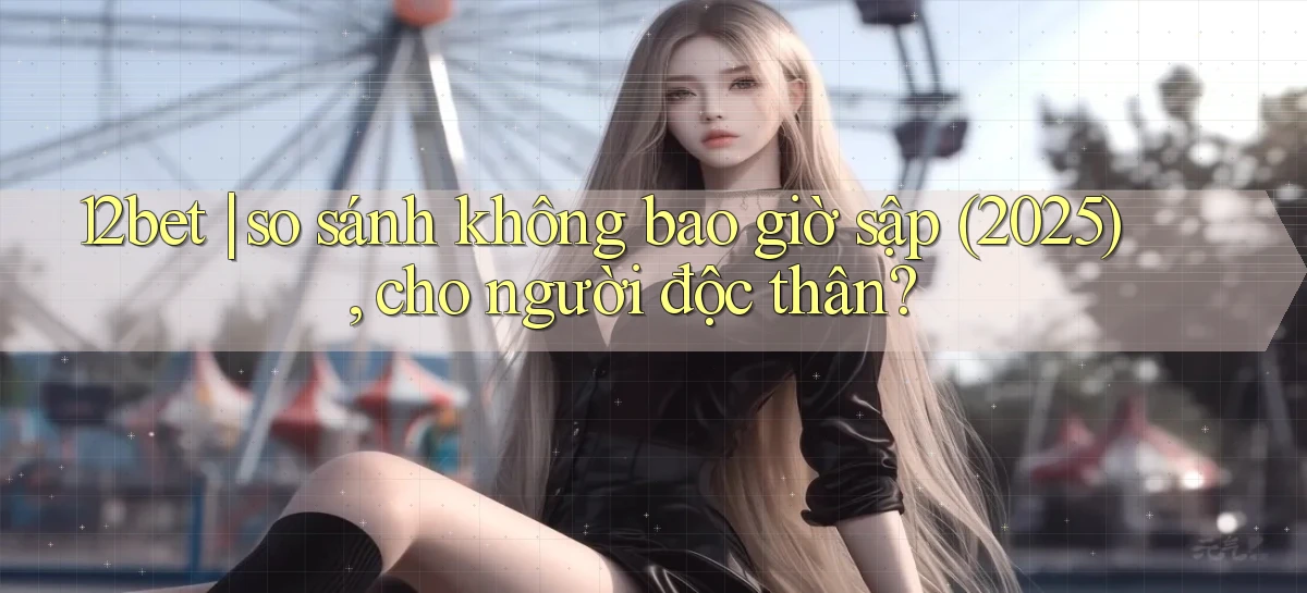 12bet so sánh không bao giờ sập (2025), cho người độc thân