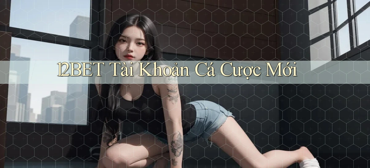 12bet  tài khoản cá cược mới