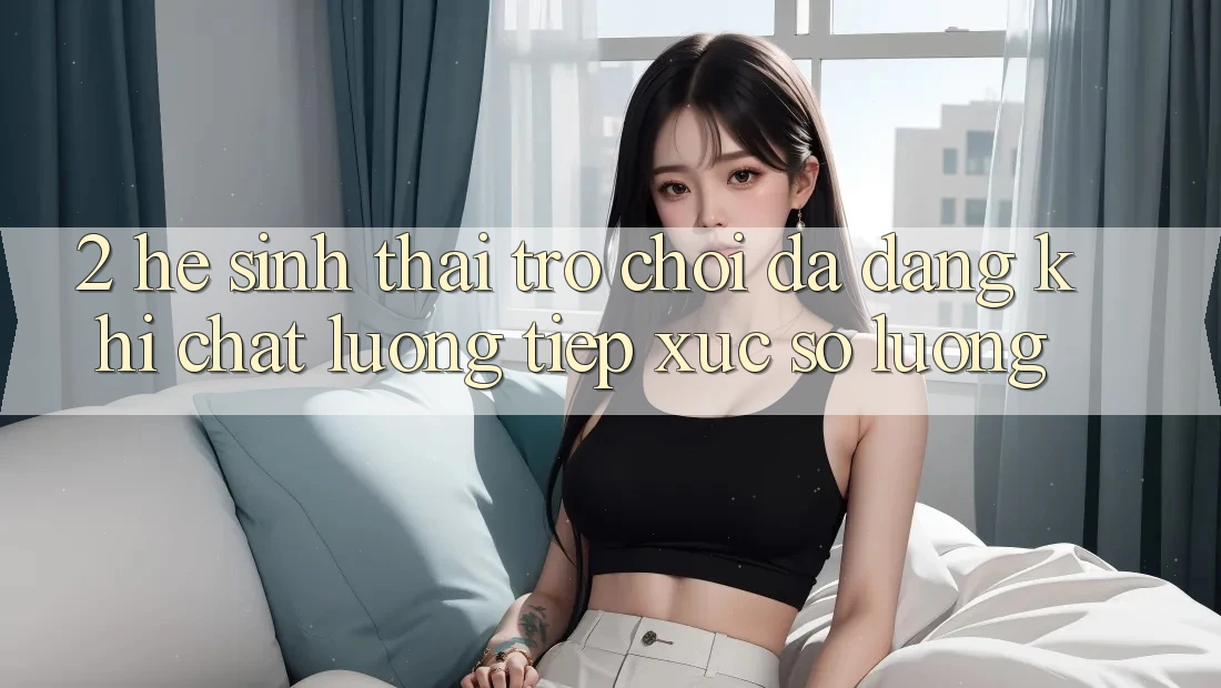2. Hệ Sinh Thái Trò Chơi Đa Dạng: Khi Chất Lượng Tiếp xúc Số Lượng