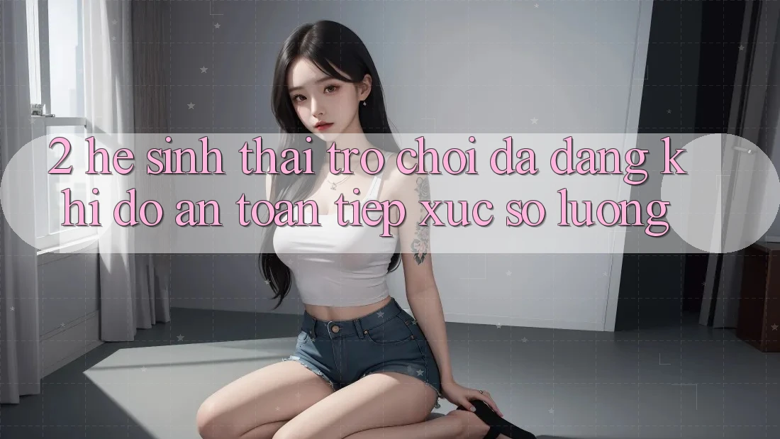 2. Hệ Sinh Thái Trò Chơi Đa Dạng: Khi Độ an toàn Tiếp xúc Số Lượng