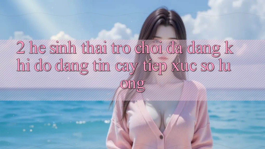 2. Hệ Sinh Thái Trò Chơi Đa Dạng: Khi Độ đáng tin cậy Tiếp xúc Số Lượng