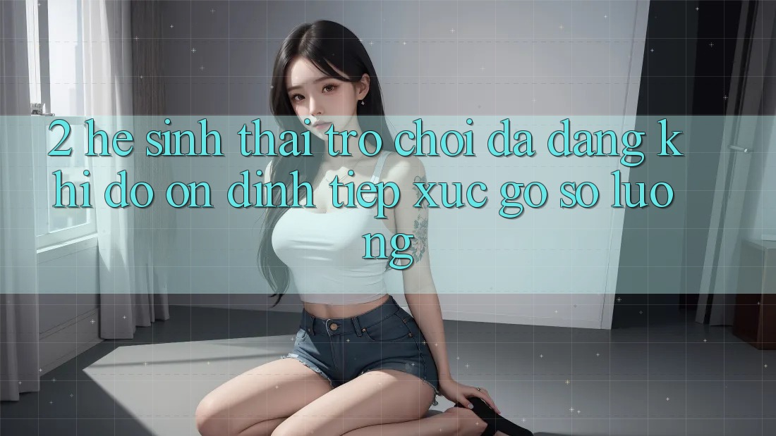2. Hệ Sinh Thái Trò Chơi Đa Dạng: Khi Độ ổn định Tiếp xúc Gỡ Số Lượng