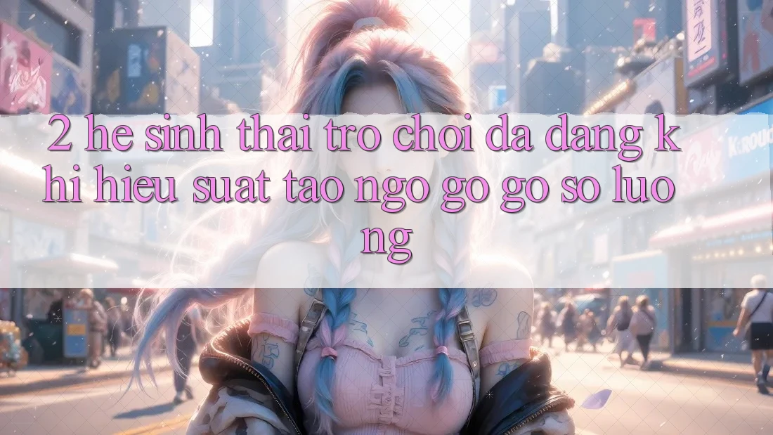2. Hệ Sinh Thái Trò Chơi Đa Dạng: Khi Hiệu suất Tao ngộ gỡ Gỡ Số Lượng