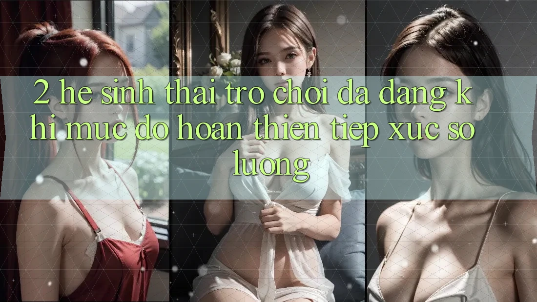 2. Hệ Sinh Thái Trò Chơi Đa Dạng: Khi Mức độ hoàn thiện Tiếp xúc Số Lượng 2. Hệ Sinh Thái Trò Chơi Đa Dạng: Khi Mức độ hoàn thiện Tiếp xúc Số Lượng