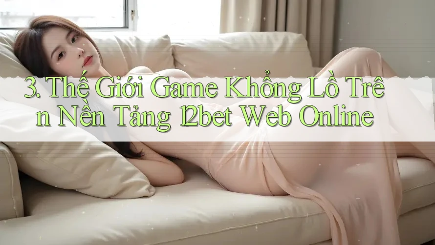 3. Thế Giới Game Khổng Lồ Trên Nền Tảng 12bet Web Online