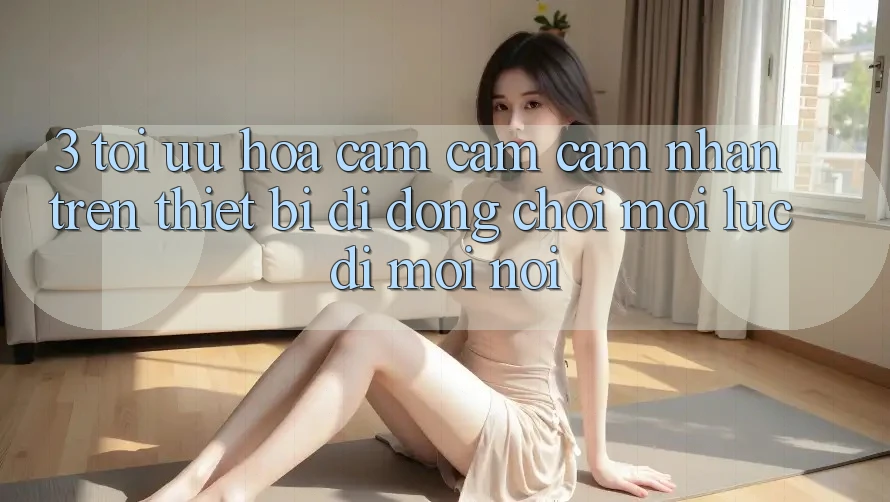 3. Tối Ưu Hóa Cảm cảm cảm nhận Trên Thiết Bị Di Động: Chơi Mọi Lúc, Đi Mọi nơi 3. Tối Ưu Hóa Cảm cảm cảm nhận Trên Thiết Bị Di Động: Chơi Mọi Lúc, Đi Mọi nơi