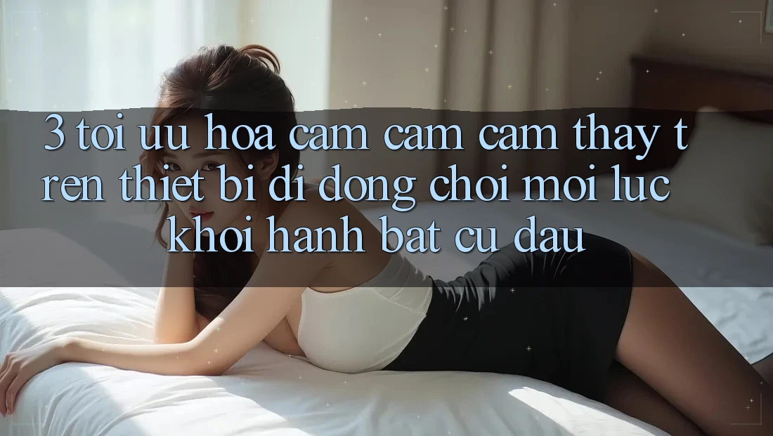 3. Tối Ưu Hóa Cảm cảm cảm thấy Trên Thiết Bị Di Động: Chơi Mọi Lúc, Khởi hành Bất Cứ Đâu