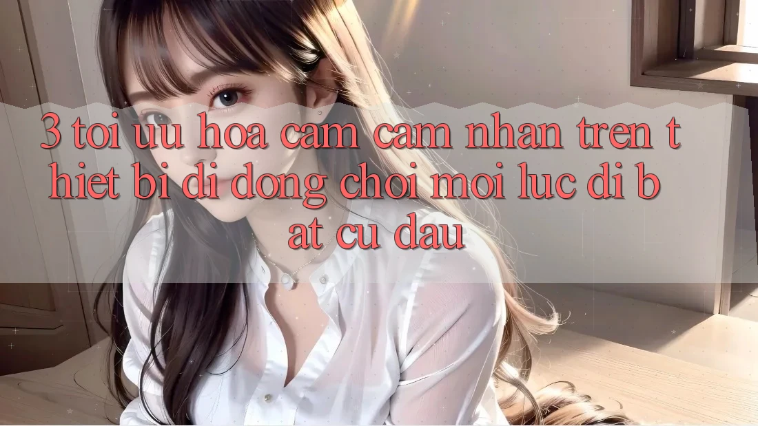 3. Tối Ưu Hóa Cảm cảm nhận Trên Thiết Bị Di Động: Chơi Mọi Lúc, Đi Bất Cứ Đâu