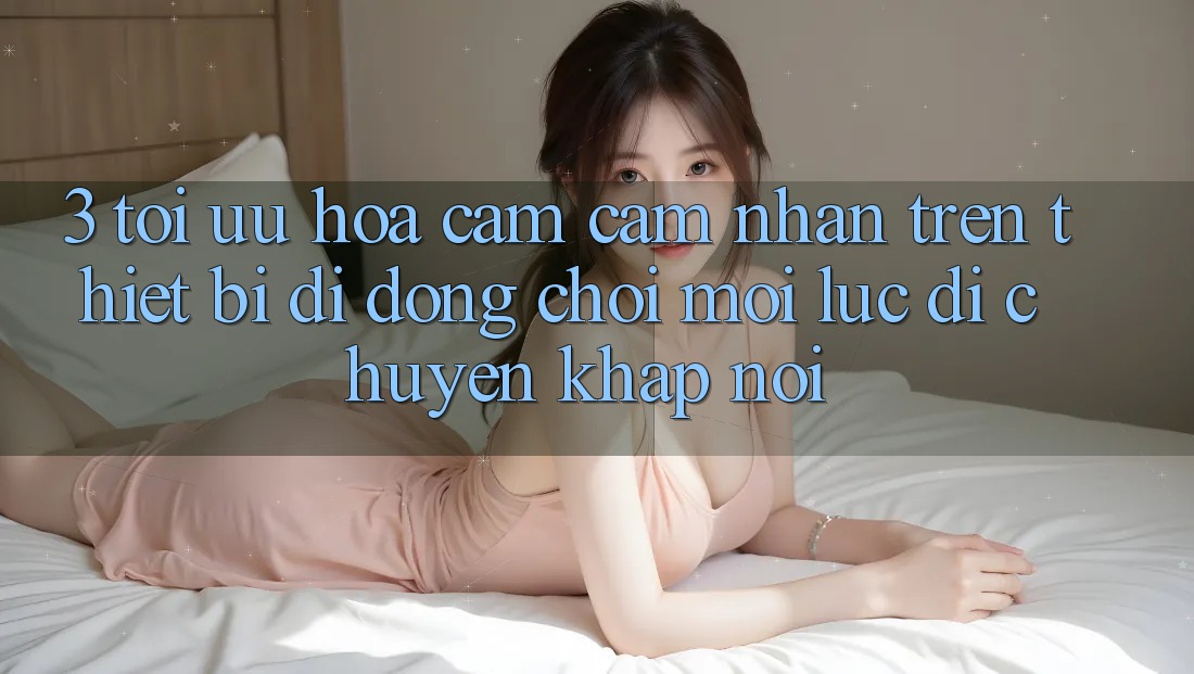 3. Tối Ưu Hóa Cảm cảm nhận Trên Thiết Bị Di Động: Chơi Mọi Lúc, Di chuyển Khắp nơi 3. Tối Ưu Hóa Cảm cảm nhận Trên Thiết Bị Di Động: Chơi Mọi Lúc, Di chuyển Khắp nơi