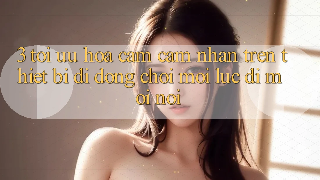 3. Tối Ưu Hóa Cảm cảm nhận Trên Thiết Bị Di Động: Chơi Mọi Lúc, Đi Mọi nơi 3. Tối Ưu Hóa Cảm cảm nhận Trên Thiết Bị Di Động: Chơi Mọi Lúc, Đi Mọi nơi