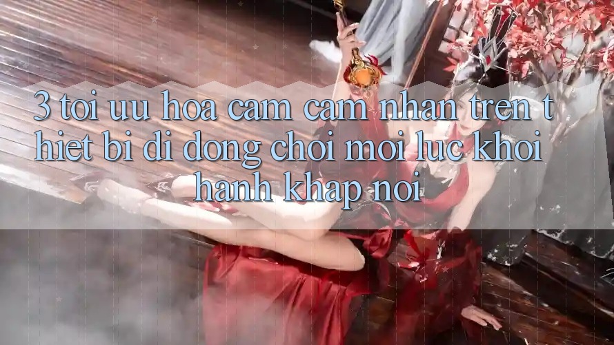 3. Tối Ưu Hóa Cảm cảm nhận Trên Thiết Bị Di Động: Chơi Mọi Lúc, Khởi hành Khắp nơi 3. Tối Ưu Hóa Cảm cảm nhận Trên Thiết Bị Di Động: Chơi Mọi Lúc, Khởi hành Khắp nơi