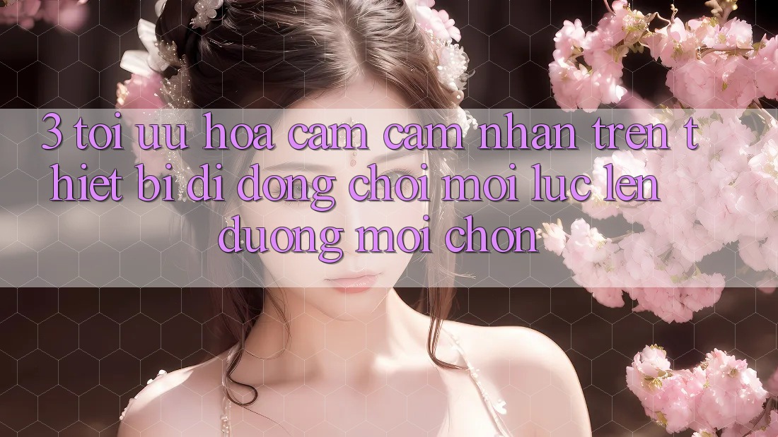 3. Tối Ưu Hóa Cảm cảm nhận Trên Thiết Bị Di Động: Chơi Mọi Lúc, Lên đường Mọi chốn