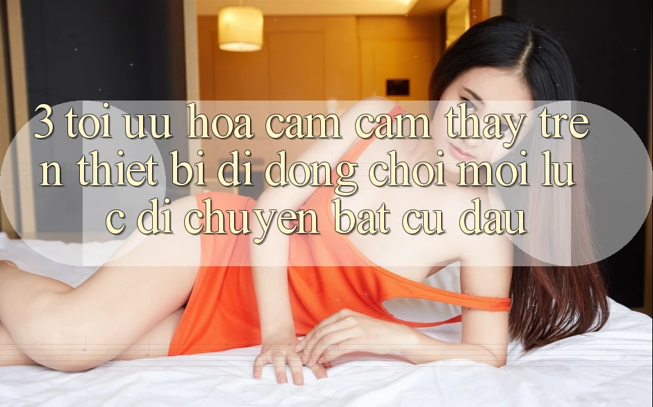 3. Tối Ưu Hóa Cảm cảm thấy Trên Thiết Bị Di Động: Chơi Mọi Lúc, Di chuyển Bất Cứ Đâu 3. Tối Ưu Hóa Cảm cảm thấy Trên Thiết Bị Di Động: Chơi Mọi Lúc, Di chuyển Bất Cứ Đâu