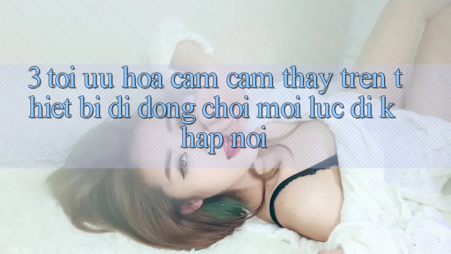 3. Tối Ưu Hóa Cảm cảm thấy Trên Thiết Bị Di Động: Chơi Mọi Lúc, Đi Khắp nơi 3. Tối Ưu Hóa Cảm cảm thấy Trên Thiết Bị Di Động: Chơi Mọi Lúc, Đi Khắp nơi
