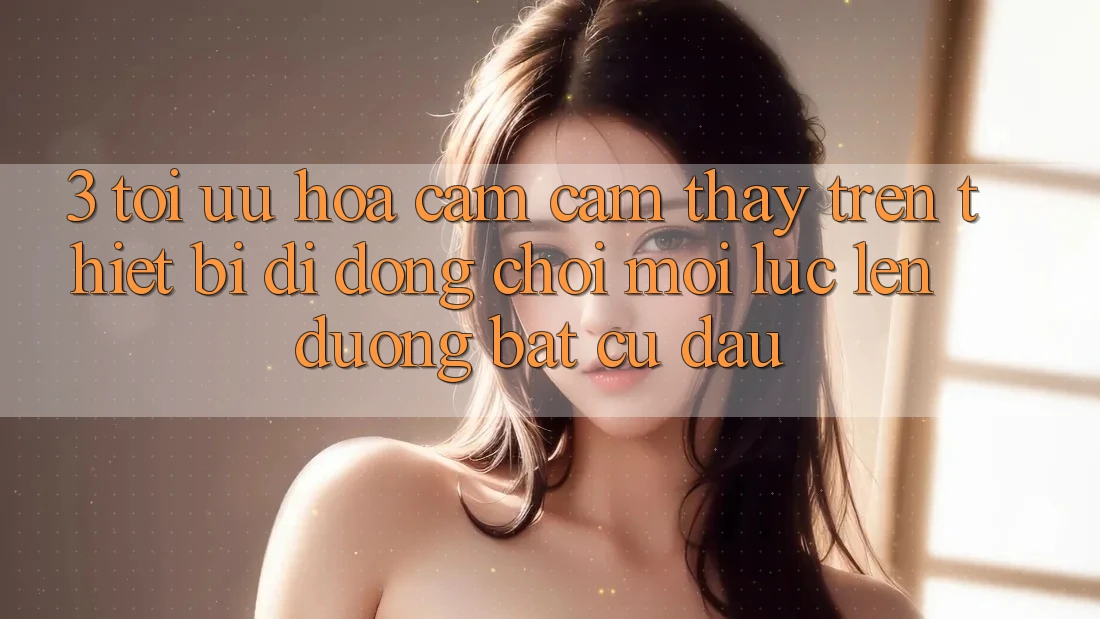 3. Tối Ưu Hóa Cảm cảm thấy Trên Thiết Bị Di Động: Chơi Mọi Lúc, Lên đường Bất Cứ Đâu 3. Tối Ưu Hóa Cảm cảm thấy Trên Thiết Bị Di Động: Chơi Mọi Lúc, Lên đường Bất Cứ Đâu