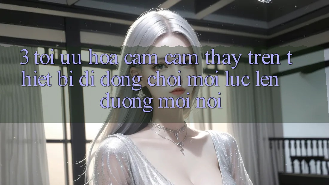 3. Tối Ưu Hóa Cảm cảm thấy Trên Thiết Bị Di Động: Chơi Mọi Lúc, Lên đường Mọi nơi