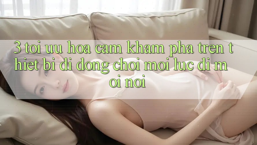 3. Tối Ưu Hóa Cảm khám phá Trên Thiết Bị Di Động: Chơi Mọi Lúc, Đi Mọi nơi