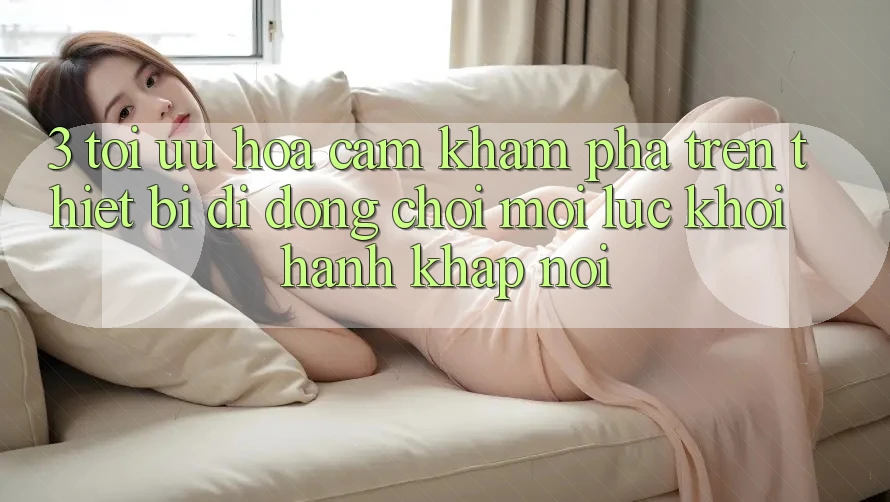 3. Tối Ưu Hóa Cảm khám phá Trên Thiết Bị Di Động: Chơi Mọi Lúc, Khởi hành Khắp nơi 3. Tối Ưu Hóa Cảm khám phá Trên Thiết Bị Di Động: Chơi Mọi Lúc, Khởi hành Khắp nơi